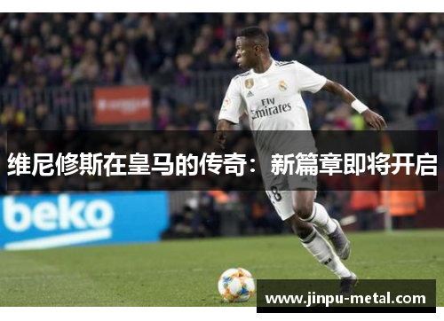 维尼修斯在皇马的传奇：新篇章即将开启